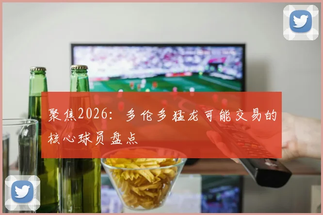 聚焦2026:多伦多猛龙可能交易的核心球员盘点