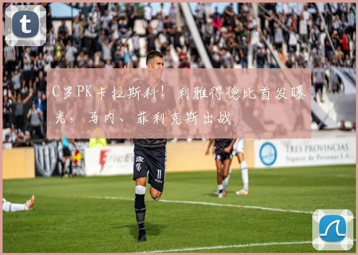C罗PK卡拉斯科！利雅得德比首发曝光，马内、菲利克斯出战