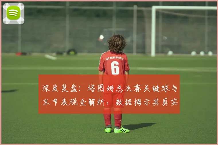 深度复盘：塔图姆总决赛关键球与末节表现全解析，数据揭示其真实影响力
