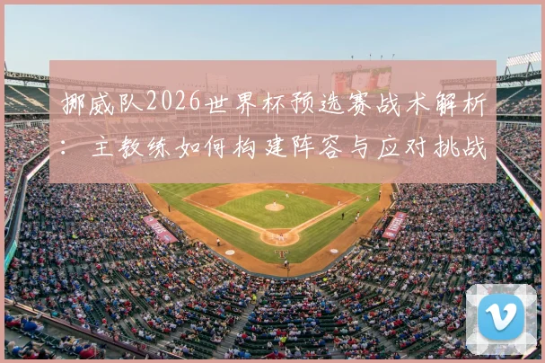 挪威队2026世界杯预选赛战术解析：主教练如何构建阵容与应对挑战