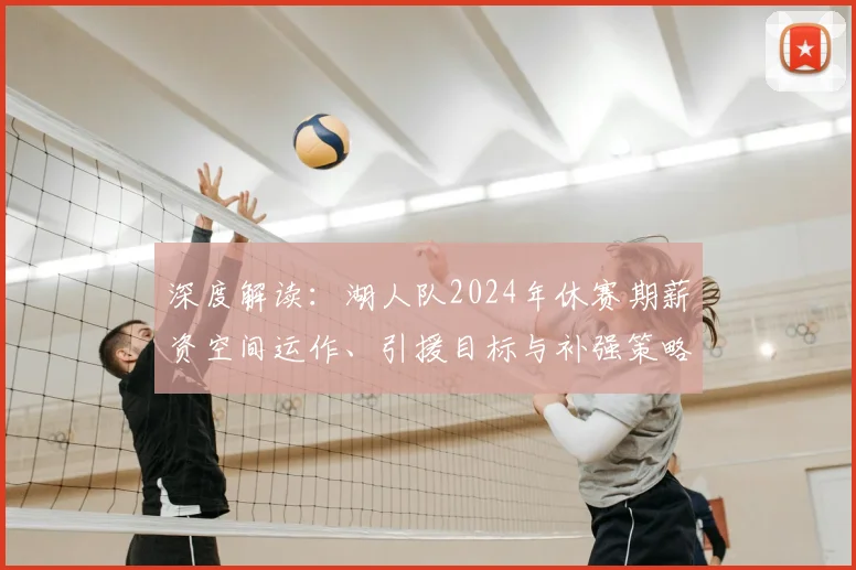 深度解读：湖人队2024年休赛期薪资空间运作、引援目标与补强策略全分析