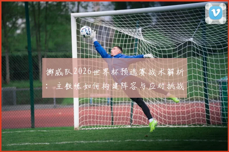 挪威队2026世界杯预选赛战术解析：主教练如何构建阵容与应对挑战