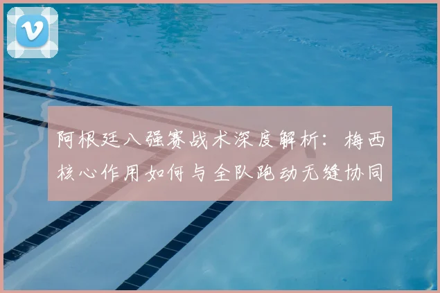 阿根廷八强赛战术深度解析：梅西核心作用如何与全队跑动无缝协同