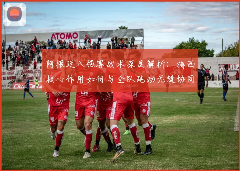 阿根廷八强赛战术深度解析：梅西核心作用如何与全队跑动无缝协同