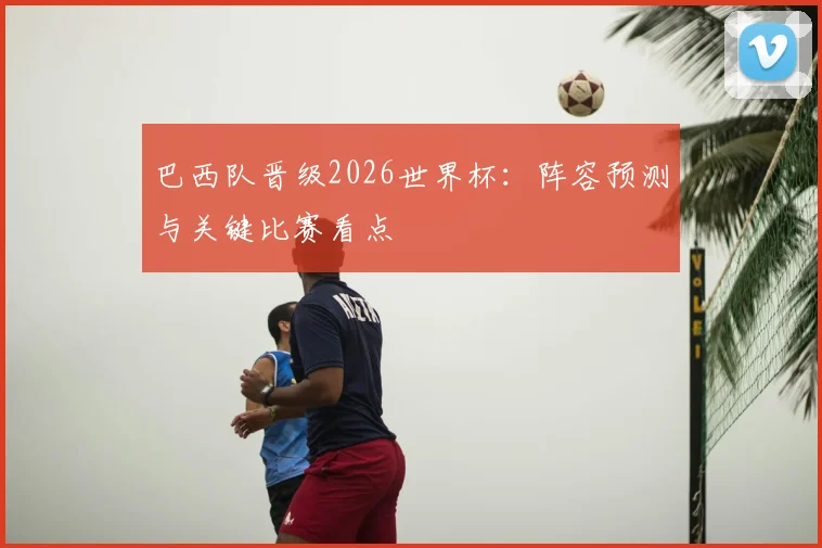 巴西队晋级2026世界杯：阵容预测与关键比赛看点