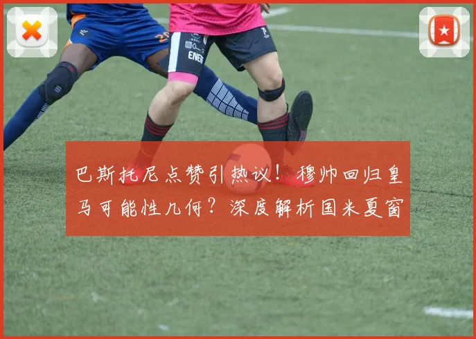 巴斯托尼点赞引热议!穆帅回归皇马可能性几何?深度解析国米夏窗动向