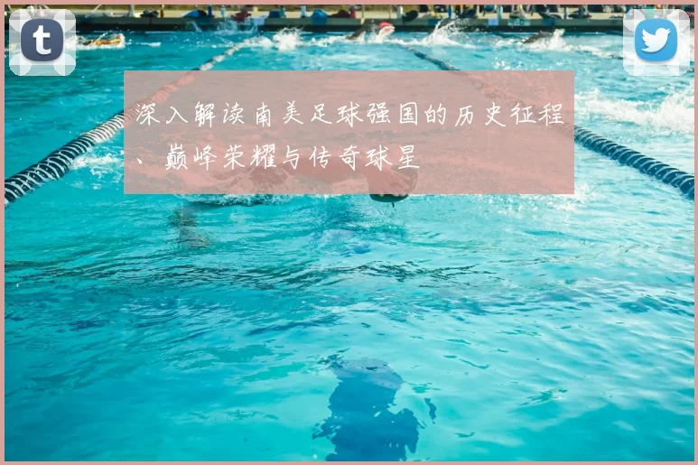 深入解读南美足球强国的历史征程、巅峰荣耀与传奇球星